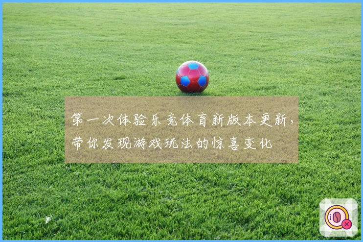 第一次体验乐竞体育新版本更新，带你发现游戏玩法的惊喜变化