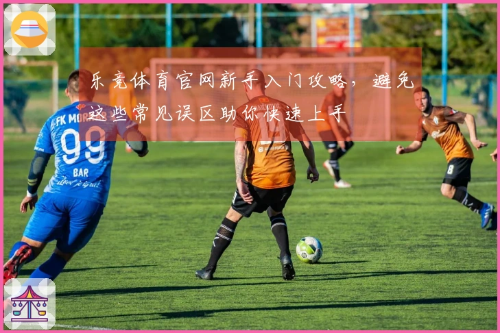 乐竞体育官网新手入门攻略，避免这些常见误区助你快速上手