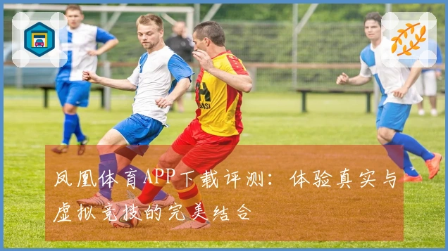 凤凰体育APP下载评测：体验真实与虚拟竞技的完美结合